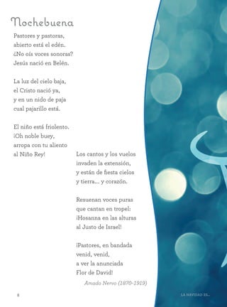 88 La Navidad es...
Pastores y pastoras,
abierto está el edén.
¿No oís voces sonoras?
Jesús nació en Belén.
La luz del cielo baja,
el Cristo nació ya,
y en un nido de paja
cual pajarillo está.
El niño está friolento.
¡Oh noble buey,
arropa con tu aliento
al Niño Rey!
Nochebuena
Amado Nervo (1870–1919)
Los cantos y los vuelos
invaden la extensión,
y están de fiesta cielos
y tierra... y corazón.
Resuenan voces puras
que cantan en tropel:
¡Hosanna en las alturas
al Justo de Israel!
¡Pastores, en bandada
venid, venid,
a ver la anunciada
Flor de David!
 