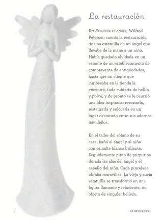 10 La Navidad es...
La restauración
En Repintar el ángel, Wilfred
Peterson cuenta la restauración
de una estatuilla de un ángel que
llevaba de la mano a un niño.
Había quedado olvidada en un
estante de un establecimiento de
compraventa de antigüedades,
hasta que un cliente que
curioseaba en la tienda la
encontró, toda cubierta de hollín
y polvo, y de pronto se le ocurrió
una idea inspirada: rescatarla,
restaurarla y colocarla en un
lugar destacado entre sus adornos
navideños.
En el taller del sótano de su
casa, bañó al ángel y al niño
con esmalte blanco brillante.
Seguidamente pintó de purpurina
dorada las alas del ángel y el
cabello del niño. Cada pincelada
obraba maravillas. La vieja y sucia
estatuilla se transformó en una
figura flamante y reluciente, un
objeto de singular belleza.
 