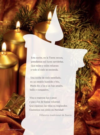 17Alegría navideña 17Alegría navideña
Esta noche, en la Tierra oscura,
prendamos mil luces navideñas.
Que miles y miles reluzcan
y todo el cielo se encienda.
Una noche de cielo estrellado,
en un establo humilde y frío,
María dio a luz a un hijo amado,
bello y compasivo.
Vino a traernos luz y amor
y paz a los de buena voluntad.
Que esparzan las velas su resplandor.
¡Cantemos con júbilo en Navidad!
Villancico tradicional de Suecia
 