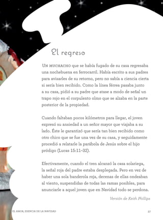 27El amor, esencia de la Navidad
El regreso
Un muchacho que se había fugado de su casa regresaba
una nochebuena en ferrocarril. Había escrito a sus padres
para avisarles de su retorno, pero no sabía a ciencia cierta
si sería bien recibido. Como la línea férrea pasaba junto
a su casa, pidió a su padre que atase a modo de señal un
trapo rojo en el corpulento olmo que se alzaba en la parte
posterior de la propiedad.
Cuando faltaban pocos kilómetros para llegar, el joven
expresó su ansiedad a un señor mayor que viajaba a su
lado. Éste le garantizó que sería tan bien recibido como
otro chico que se fue una vez de su casa, y seguidamente
procedió a relatarle la parábola de Jesús sobre el hijo
pródigo (Lucas 15:11–32).
Efectivamente, cuando el tren alcanzó la casa solariega,
la señal roja del padre estaba desplegada. Pero en vez de
haber una sola banderola roja, decenas de ellas ondeaban
al viento, suspendidas de todas las ramas posibles, para
anunciarle a aquel joven que en Navidad todo se perdona.
Versión de Keith Phillips
 