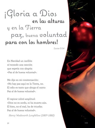 30 Dar30 Dar
y en la Tierra
¡Gloria a Dios
en las alturas
paz, buena voluntad
para con los hombres!
Lucas 2:14
En Navidad un carillón
oí tocando una canción
que repetía con alegría:
«Paz al de buena voluntad».
Me dije en mi consternación:
«No hay paz aquí en la Tierra, no.
El odio es tanto que ahoga el canto:
Paz al de buena voluntad».
El repicar cobró amplitud:
«Dios no es sordo, ni ha muerto aún.
El bien, no el mal, ha de triunfar.
Paz al de buena voluntad».
Henry Wadsworth Longfellow (1807–1882)
 