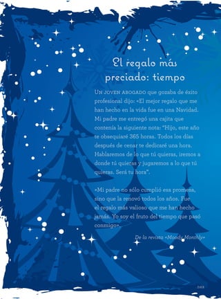 34 Dar34 Dar
El regalo más
preciado: tiempo
Un joven abogado que gozaba de éxito
profesional dijo: «El mejor regalo que me
han hecho en la vida fue en una Navidad.
Mi padre me entregó una cajita que
contenía la siguiente nota: “Hijo, este año
te obsequiaré 365 horas. Todos los días
después de cenar te dedicaré una hora.
Hablaremos de lo que tú quieras, iremos a
donde tú quieras y jugaremos a lo que tú
quieras. Será tu hora”.
»Mi padre no sólo cumplió esa promesa,
sino que la renovó todos los años. Fue
el regalo más valioso que me han hecho
jamás. Yo soy el fruto del tiempo que pasó
conmigo».
De la revista «Moody Monthly»
 