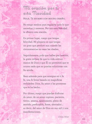 36 Dar
Mi oración por ti
esta Navidad
Hola. Te escribo con mucho cariño.
No tengo medios para regalarte todo lo que
necesitas y mereces. Por eso esta Navidad
te ofrezco una oración.
En primer lugar, ruego que tengas
felicidad. Mi plegaria es que tengas
un gozo que perdure aun cuando las
circunstancias no sean las ideales.
Seguidamente, pido que halles paz interior,
la grata certeza de que tu vida está en
manos de Dios y que Él no permitirá que te
ocurra nada que no puedas solucionar con
Su ayuda.
Rezo además para que arraigue en ti la
fe, una fe firme basada en magníficas
realidades: Dios, Su amor y las promesas
que te ha hecho.
Por último, ruego que puedas disfrutar
de amor, de un amor copioso, paciente,
tierno, ameno, apasionante, pleno de
sentido, perdurable, firme, alentador...
es decir, del amor de Dios en sus mil y una
manifestaciones.
Chloe West
 