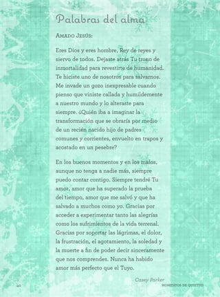 40 Momentos de quietud
Palabras del alma
Amado Jesús:
Eres Dios y eres hombre, Rey de reyes y
siervo de todos. Dejaste atrás Tu trono de
inmortalidad para revestirte de humanidad.
Te hiciste uno de nosotros para salvarnos.
Me invade un gozo inexpresable cuando
pienso que viniste callada y humildemente
a nuestro mundo y lo alteraste para
siempre. ¿Quién iba a imaginar la
transformación que se obraría por medio
de un recién nacido hijo de padres
comunes y corrientes, envuelto en trapos y
acostado en un pesebre?
En los buenos momentos y en los malos,
aunque no tenga a nadie más, siempre
puedo contar contigo. Siempre tendré Tu
amor, amor que ha superado la prueba
del tiempo, amor que me salvó y que ha
salvado a muchos como yo. Gracias por
acceder a experimentar tanto las alegrías
como los sufrimientos de la vida terrenal.
Gracias por soportar las lágrimas, el dolor,
la frustración, el agotamiento, la soledad y
la muerte a fin de poder decir sinceramente
que nos comprendes. Nunca ha habido
amor más perfecto que el Tuyo.
Casey Parker
 