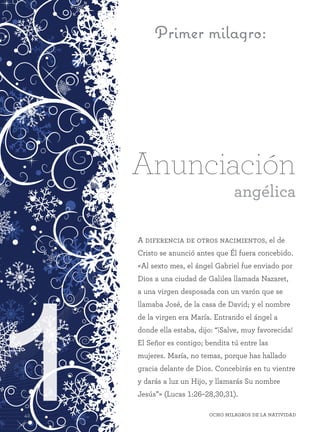 142 Ocho milagros de la Natividad42 Ocho milagros de la Natividad
Primer milagro:
A diferencia de otros nacimientos, el de
Cristo se anunció antes que Él fuera concebido.
«Al sexto mes, el ángel Gabriel fue enviado por
Dios a una ciudad de Galilea llamada Nazaret,
a una virgen desposada con un varón que se
llamaba José, de la casa de David; y el nombre
de la virgen era María. Entrando el ángel a
donde ella estaba, dijo: “¡Salve, muy favorecida!
El Señor es contigo; bendita tú entre las
mujeres. María, no temas, porque has hallado
gracia delante de Dios. Concebirás en tu vientre
y darás a luz un Hijo, y llamarás Su nombre
Jesús”» (Lucas 1:26–28,30,31).
Anunciación
angélica
 