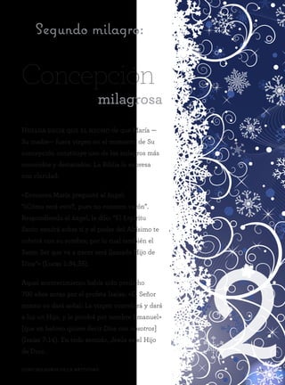 243Ocho milagros de la Natividad 43Ocho milagros de la Natividad
Huelga decir que el hecho de que María —
Su madre— fuera virgen en el momento de Su
concepción constituye uno de los milagros más
conocidos y destacados. La Biblia lo expresa
con claridad:
«Entonces María preguntó al ángel:
“¿Cómo será esto?, pues no conozco varón”.
Respondiendo el ángel, le dijo: “El Espíritu
Santo vendrá sobre ti y el poder del Altísimo te
cubrirá con su sombra; por lo cual también el
Santo Ser que va a nacer será llamado Hijo de
Dios”» (Lucas 1:34,35).
Aquel acontecimiento había sido predicho
700 años antes por el profeta Isaías: «El Señor
mismo os dará señal: La virgen concebirá y dará
a luz un Hijo, y le pondrá por nombre Emanuel»
[que en hebreo quiere decir Dios con nosotros]
(Isaías 7:14). En todo sentido, Jesús es el Hijo
de Dios.
Segundo milagro:
Concepción
milagrosa
 