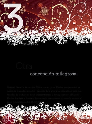 3
44 Ocho milagros de la Natividad
Tercer milagro:
Gabriel también anunció a María que su prima Elisabet —mujer estéril ya
pasada de la edad de concebir— también daría a luz a un niño, el cual haría que
«muchos de los hijos de Israel se [convirtieran] al Señor, su Dios». El hijo de
Elisabet fue Juan el Bautista. Todo sucedió textualmente tal como lo anunció el
ángel Gabriel (Lucas 1:5–25, 57–66).
Otra
concepción milagrosa
 