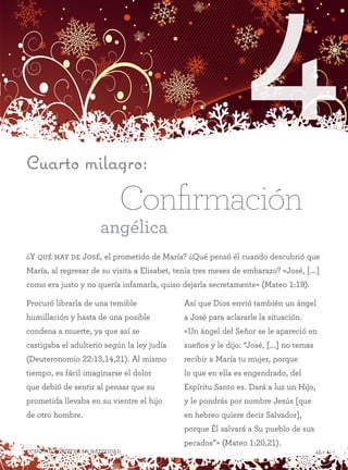 4
45Ocho milagros de la Natividad
¿Y qué hay de José, el prometido de María? ¿Qué pensó él cuando descubrió que
María, al regresar de su visita a Elisabet, tenía tres meses de embarazo? «José, [...]
como era justo y no quería infamarla, quiso dejarla secretamente» (Mateo 1:19).
Cuarto milagro:
Confirmación
angélica
Procuró librarla de una temible
humillación y hasta de una posible
condena a muerte, ya que así se
castigaba el adulterio según la ley judía
(Deuteronomio 22:13,14,21). Al mismo
tiempo, es fácil imaginarse el dolor
que debió de sentir al pensar que su
prometida llevaba en su vientre el hijo
de otro hombre.
Así que Dios envió también un ángel
a José para aclararle la situación.
«Un ángel del Señor se le apareció en
sueños y le dijo: “José, [...] no temas
recibir a María tu mujer, porque
lo que en ella es engendrado, del
Espíritu Santo es. Dará a luz un Hijo,
y le pondrás por nombre Jesús [que
en hebreo quiere decir Salvador],
porque Él salvará a Su pueblo de sus
pecados”» (Mateo 1:20,21).
 
