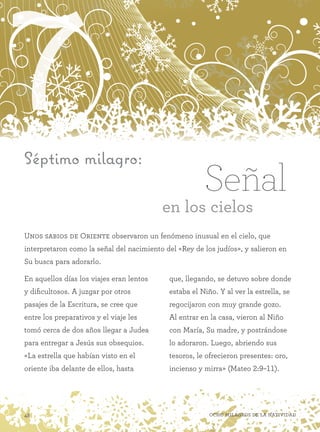 7
48 Ocho milagros de la Natividad
Séptimo milagro:
Unos sabios de Oriente observaron un fenómeno inusual en el cielo, que
interpretaron como la señal del nacimiento del «Rey de los judíos», y salieron en
Su busca para adorarlo.
Señal
en los cielos
En aquellos días los viajes eran lentos
y dificultosos. A juzgar por otros
pasajes de la Escritura, se cree que
entre los preparativos y el viaje les
tomó cerca de dos años llegar a Judea
para entregar a Jesús sus obsequios.
«La estrella que habían visto en el
oriente iba delante de ellos, hasta
que, llegando, se detuvo sobre donde
estaba el Niño. Y al ver la estrella, se
regocijaron con muy grande gozo.
Al entrar en la casa, vieron al Niño
con María, Su madre, y postrándose
lo adoraron. Luego, abriendo sus
tesoros, le ofrecieron presentes: oro,
incienso y mirra» (Mateo 2:9–11).
 