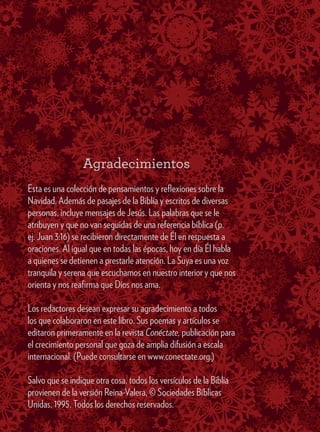 Agradecimientos
Esta es una colección de pensamientos y reflexiones sobre la
Navidad. Además de pasajes de la Biblia y escritos de diversas
personas, incluye mensajes de Jesús. Las palabras que se le
atribuyen y que no van seguidas de una referencia bíblica (p.
ej. Juan 3:16) se recibieron directamente de Él en respuesta a
oraciones. Al igual que en todas las épocas, hoy en día Él habla
a quienes se detienen a prestarle atención. La Suya es una voz
tranquila y serena que escuchamos en nuestro interior y que nos
orienta y nos reafirma que Dios nos ama.
Los redactores desean expresar su agradecimiento a todos
los que colaboraron en este libro. Sus poemas y artículos se
editaron primeramente en la revista Conéctate, publicación para
el crecimiento personal que goza de amplia difusión a escala
internacional. (Puede consultarse en www.conectate.org.)
Salvo que se indique otra cosa, todos los versículos de la Biblia
provienen de la versión Reina-Valera, © Sociedades Bíblicas
Unidas, 1995. Todos los derechos reservados.
 