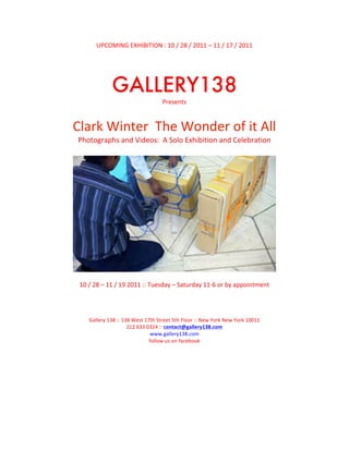 UPCOMING	
  EXHIBITION	
  :	
  10	
  /	
  28	
  /	
  2011	
  –	
  11	
  /	
  17	
  /	
  2011	
  
                                                                	
  
                                                                	
  

                     GALLERY138	
  
                                                        Presents	
  
                                                                	
  
Clark	
  Winter	
  	
  The	
  Wonder	
  of	
  it	
  All	
  
 Photographs	
  and	
  Videos:	
  	
  A	
  Solo	
  Exhibition	
  and	
  Celebration	
  
                                                                       	
  




                                                                                                                               	
  
                                                                  	
  
 10	
  /	
  28	
  –	
  11	
  /	
  19	
  2011	
  ::	
  Tuesday	
  –	
  Saturday	
  11-­‐6	
  or	
  by	
  appointment	
  
                                                                  	
  
                                                                  	
  
                                                                	
  
      Gallery	
  138	
  ::	
  138	
  West	
  17th	
  Street	
  5th	
  Floor	
  ::	
  New	
  York	
  New	
  York	
  10011	
  
                                212	
  633	
  0324	
  ::	
  contact@gallery138.com	
  	
  
                                               www.gallery138.com	
  
                                               follow	
  us	
  on	
  facebook	
  
 