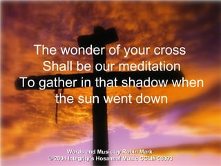Words and Music by Robin Mark  ©  2004 Integrity's Hosanna! Music  CCLI# 58893 The wonder of your cross  Shall be our meditation To gather in that shadow when the sun went down 