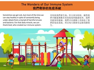 The Wonders of Our Immune System
我們奇妙的免疫系統
Sometimes we get sick, but most of the time we
can stay healthy in spite of constantly being
under attack from a myriad of harmful viruses
and bacteria. For that daily miracle, we can
thank God, who created our immune system.
有時候我們會生病，但大部分時候，雖然我
們不斷被無數有害的病毒和細菌侵害，我們
仍能保持健康。我們可以感謝上帝創造了我
們的免疫系統，所以每天都會有這個奇蹟發
生。
 