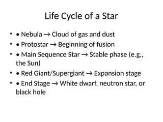 Life Cycle of a Star
? ? Nebula  Cloud of gas and dust
? ? Protostar  Beginning of fusion
? ? Main Sequence Star  Stable phase (e.g.,
the Sun)
? ? Red Giant/Supergiant  Expansion stage
? ? End Stage  White dwarf, neutron star, or
black hole
 