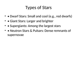 Types of Stars
? ? Dwarf Stars: Small and cool (e.g., red dwarfs)
? ? Giant Stars: Larger and brighter
? ? Supergiants: Among the largest stars
? ? Neutron Stars & Pulsars: Dense remnants of
supernovae
 
