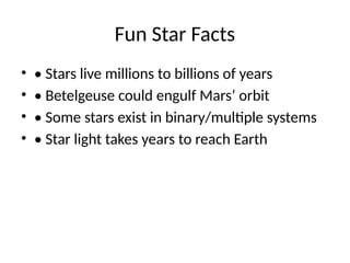 Fun Star Facts
? ? Stars live millions to billions of years
? ? Betelgeuse could engulf Mars orbit
? ? Some stars exist in binary/multiple systems
? ? Star light takes years to reach Earth
 