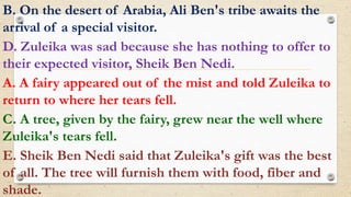 B. On the desert of Arabia, Ali Ben's tribe awaits the
arrival of a special visitor.
D. Zuleika was sad because she has nothing to offer to
their expected visitor, Sheik Ben Nedi.
A. A fairy appeared out of the mist and told Zuleika to
return to where her tears fell.
C. A tree, given by the fairy, grew near the well where
Zuleika's tears fell.
E. Sheik Ben Nedi said that Zuleika's gift was the best
of all. The tree will furnish them with food, fiber and
shade.
 