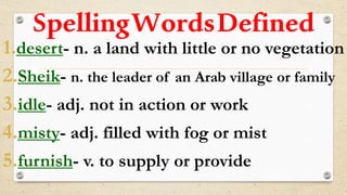 SpellingWordsDefined
1.desert- n. a land with little or no vegetation
2.Sheik- n. the leader of an Arab village or family
3.idle- adj. not in action or work
4.misty- adj. filled with fog or mist
5.furnish- v. to supply or provide
 