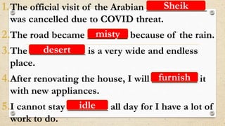 1.The official visit of the Arabian ____________
was cancelled due to COVID threat.
2.The road became ________ because of the rain.
3.The ___________ is a very wide and endless
place.
4.After renovating the house, I will _________ it
with new appliances.
5.I cannot stay ________ all day for I have a lot of
work to do.
Sheik
misty
desert
furnish
idle
 