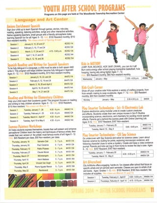 YOUTH AFTER SCHOOL PROGRAMS
Programs on this page are held at The Woodlands Township Recreation Center

Language and Art Center

J,

Imm
Inrichment Se^niih
Sign your child up to learn Spanish through games, stories, role-play
reading, speaking, listening activities, songs and other interactive activities.
Native speaking teachers, small groups and a friendly atmosphere make
learning Spanish fun for all! Ages: 6-12.
$100 Resident monthly, $110
Non-resident monthly.
•a -"^-"•>Session 1

January 6,13,20 and 27

#2352.114

Session 2

February 3,10,17 and 24

#2352.124

Session 3

Marcti, 3,17, 24 and 31

Session 4

April 7,14,21 and 28

#2352.144

Sessions

May 5,12,19, and 26

#2352.154

4:15-5:45 p.m.

#2352.134

To be fully bilingual in a language, a child must be able to both speak AND
write it. This program will helps children become fully bilingual in Spanish!
Ages: 6 -12.
$100 Resident monthly $110 Non-resident monthly
Session 1

January 8,15,22, and 29

#4470.114

Session 2

February 5,12,19 and 26

#4470.124

Session 3

March, 5,19,26 and April 2

#4470.134

Session 4

April 9,16,23 and 30

#4470.144

Session 5

May 7,14,21 and 28

#4470.154

JUMP RUN, BOUNCE, HOR SKIR CRAWL, you can do it all!
Burn extra energy after school playing trampoline basketball, hula
hooping, having silly string fights! Ages: 7 -12.
$50 Resident monthly $60 Non-resident monthly

Readme ^nd

Writing lor ^iemeniary

Chi!'

Help your child reach their academic goals! This program focuses on reading
and writing to help children advance. Ages: 6 -12.
$100 Resident,
$110 Non-resident. *
. mati^u
Session 1

Tuesday, January 7 - 28

4:30-6 p.m.

#4640.114

Session 2

Tuesday February 4 - 25

4:30-6 p.m,

#4640,124

Session 3

Tuesday, March 4 - April 5*

4:30-6 p.m.

#4640.134

Session 4

Tuesday, April 15 to May 6

4:30-6 p.m.

#4640,144

Famous Painters Workshops

Wednesday

January - May

3:30-4.30 p.m.

Kids CraFt Corner

Show off your creative side! Kids explore a variety of crafting projects, from
from wreath making to soap sculptures. Ages: 7 -12.
$50 Resident
monthly, $60 Non-resident monthly.
I Monday

January - May

#4630

3:30-4:30 p.m.

P l a y S m a r t e r Technologies - S c i - Fi E l e c t r e n i c f L a b
Explore electronics using modular units to create custom creatures
and effects. Students create their own unique movies in Sci-Fi Studios
incorporating science, electronics, and chemistry for exciting movie special
effects. Parents get a behind-the-scenes peek with Online Learning Lab.
Ages: 6-12,
$157 Resident, $167 Non-resident.
Tuesday January 7 - February 25

Art helps students express themselves, boosts their self-esteem and enhance
perceptions! Children learn the history and techniques of famous artists, then
create their own version of the artists' most famous works of art! Ages 6 -12.
!
$45 Resident per class, $50 Non-resident, per class.

#5668

#4657.114

5:45 - 6:45 p.m.

Tuesday, March 18 - May 6

#4657.124

Play Smarter Technologies - CSI Spy Science
Go undercover with Spy Science and solve fun science cases. Learn about
forensic science by dusting for prints, exploring microscopic evidence, and
following character clues to solve a mystery. Create and keep a video evidence
journal. Parents and kids can log-in from home to review the day's case. Ages:
6 -12.
$157 Resident, $167 Non-resident

Thursday, January 16

Salvador Dali

5

7 p.m.

#4151,114

Thursday, January 30

Paul Cezanne

5

7 p,m.

#4151.124

Thursday, February 13

Pablo Picasso

5

7 p.m.

#4151,134

Thursday, February 27

Claude Monet

5

7 p.m.

#4151.144

Thursday, March 27

Michelangelo

5 •7 p.m.

#4151.154

Thursday, April 10

Henri Matisse

5 •7 p.m.

#4151,164

5 • 7 p.m.

#4151.174

Art Afterschool
City ArtWori<s offers engaging, hands-on, fun classes after school that focus on
specific artists and art periods each semester Classes are open to artists of all
skill levels. Ages: Grades 1 - 5.
$150 Resident, $160 Non-resident fee
Includes all supplies.

Thursday, April 24

Vincent Van

Gogh

Thursday, May 8

Pierre Aguste Renoir

5 • 7 p.m.

#4151.184

Thursday May 22

Rembrandt

5 •7p,m,

#4151.194

Tuesday, January 7 - February 25
Tuesday, March 18 - May 6

4:30 - 5:30 p.m.

#4654.114
#4654.124

Session 1

Tuesday February 4 - April 8

4:30-5:30 p.m.

#4484.114

Session 2

Thursdays, Feburary 6 - April 10

4:15-5:15 p.m.

#4484.124

11

 