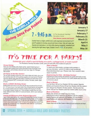 January
January

7 • 9:45 p . m .

Recreation Center

21

M a r c h

21

Gorilla Hole is a highly staffed and a well-organized environnnent for 5"^
and 6"' graders to monkey around and have a blast. Kids will nnake new
friends and memories in no time while playing dodgeball, basketball and
dancing the night away! Ages: Grades 5 and 6. FEE: $7 per person.

m

t r c n^

7

February

New themes, games and music!

r

17

February

At The Woodlands Township

rr6

3

April

4

M a y

2

M a y

16

v^nri/l

Celebrate your child's next

birthday at a park, a playground, or even a pool!
The Woodlands Township Recreation Center, parks and pools offer prime locations for party fun!

Group

Outing

Plan a

Have your next birthday party family reunion, special interest group or
company team building event at Riva Row Boat House! Scavenger hunts,
guided tours, communication drills and much more. Ages; All. Packages
start at $200.

Art Party at the Rec

Center!

The Art Party includes a three hour room rental, tables and chairs, plus a one
hour painting class with all the painting supplies a kid could ask for! Painting
Instructor teaches party goers the basics of painting and sends them home
with a masterpiece! $275, includes paint, brushes, canvases, easels. Ages:
5-18 yrs.

Book a LEGO® Birthday

Party!

Building Brains will come to your party site with lego educational kits and teach
for 1 1/2 hours of your 3 hour party rental. Party includes teacher and equipment
for 1.5 hours; partiers build one machine compete with the group for the title
of the fastest, slowest, funniest, etc. *Party package includes three hour room
rental, tables and chairs. $300 for 12 party participants, $25 for each additional
participant.

Checli

out Discovery

Kidz Science

Specials!

Have a theme party and fun with science at the same time! Charlotte Schramm
of Discovery Kidz offers many different themes including Pirate and Princesses,
Spooky Science or Sizzl'n Science. Or plan your own custom theme! All parites
include unique science experiments! 1.5 hours of fun and take home items! Party
package also includes the 3 hour room/pavilion rental. $200 for 12 participants,
$300 for 15-20 paricipants.

12

Party!

To reserve your party location, purchase a party package, or
get more information, call 281-210-3950 or email recreation®
thewoodlandstownship-tx.gov. Please note: Non-resident
apply to parties.

Engineering

for Kids - Birthday

rates

Parties!

Engineering for Kids ® parties will entertain your guests with hands on engineering projects! Invite your friends for a fun, action packed party that is sure
to thrill all who attend!

Rent

a Room:

; J'^

Live Oak Room: $20 per hour Resident, $30 Non-resident. Magnolia,
Mulberry and Sycamore Rooms: $10 per hour Resident, $20 Non-resident.
Gym; $35 per hour Resident, $70 Non-resident. Rent the entire Rec
Center: $150 per hour Resident, $300 Non-resident (after hours
only)

Rent

a

Pavilion:

Please note: pavilions are rented in four hour blocks.
Small Pavilions without restrooms: $25 Resident, $50 Non-resident.
Medium Pavilions with restrooms: $35 Resident, $70 Non-resident.
Large Pavilions with restrooms: $50 Resident, $100 Non-resident.

Rent

a

Pool:

Please check with the Rec Center in March for pool schedules and fees!

 
