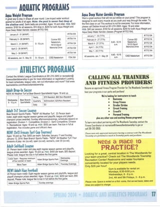 AaUATIC PROGRAMS
Aqua Weight Program

Aqua Deep Water Aerobic Program

A great way to stay in shape all year round. Low-impact water workout
geared for adults of all ages. Note: ttie pool is seven feet deep at
ttte shailovi end. Swim belts are provided. Ages: 18 and older, FEE:
$40/
session, $160 for all sessions, $10 drop-in, $200 for both Aqua Weight and
Aqua Deep Water Aerobic classes (#1703.164)

Want a great workout that will not put stress on your joints? This program Is
designed to work every muscle as you push your way through the water. Try
the first class on us! This workout is not for everyone. For more information,
please call Debbie Arnold at 281-210-3900. Ages: 18 and older
FEE:
$40 per session, $160 for all sessions, $200 for both Aqua Weight and
Aqua Deep Water Aerobic classes (Program #1703.164).

#1704.104

January 6-31 (M/W/F)
February 3-28 (M/W/F)
9-10

March 3-31 (M/W/F)

a.m.

April 2-30 (M/W/F)

Conroe ISD
Natatorlum,
19133 David
Memorial Drive

9-10

6 - May 30

a.m.

January 7 - 30 (T/Th)

#1710.104

February 4-27 (T/Th)

#1704.124
#1704.134

8:45-10:15
a.m.

March 4-27 (T/Th)
April 1 - 29 (T/Th)

#1704.144

May 2-30 (M/W/F)
All sessions, Jan.

#1704.114

CISD Natatorlum

1704.154

#1710.114

Conroe ISD
Natatorlum,
19133 David
Memorial Drive

#1710.124
#1710.134
#1710.144

May 1-29 (T/Th)
All sessions, Jan.

7 - May 29

8:45-10:15
a.m.

CISD Natatorlum

#1710.154

ATHLETICS PROGRAMS
Contact the Athletic League Coordinators at 281-210-3950 or recreation(g
thewoodlandstownshlp-tx.gov for more information or registration! Looking
for team schedules, league rules, rain out information and more? Visit www.
teamsldeline.com/thewoodlandstownship.

fiecomE an approved FitnBss Program Provider for The

Adult Drop-In Soccer

NEW All Weather Turf at Bear Branch Sportsfields! Ages: 18 and up.
Yearly
Wednesday
8-10 p.m.

Bear Branch
Sportsfields

$70 Resident, $80 Non-Resident

Quarterly

$20/resldent, $25/Non-Resident

Dally

Adult 7v7

$3

Soccer League

Bear Branch Sports Fields - *NEW* All Weather Turf 20 Person team
roster, eight week regular season games and playoffs, league and playoff
champion prizes awarded. Sunday afternoons/evenings, schedules depend on
registration. Division 1 - Competitive, Division 2 - Semi Competitive, Division
3 - Recreational. Ages: 18 and up. FEE:
$550 per team. Fee due in full at
registration. Fee includes game and officiars fees.

NEWnivll Frozen TurP Cup Tourney!
Ages: 18 and up. Fee:
$400 per team. Saturday January 11 and Sunday
January 12,2014. Bear Branch Sports Fields - *NEW* All Weather Turf Four
divisions of play: rec (co-ed), open (co-ed), women's, over 30 (co-ed).

Adult Sortbaii League

20 Person team roster and play eight regular season games and playoffs,
league prizes awarded. Ages: 18 and up. FEE:
$450 per team, $50 deposit.
Please note: league fee due in full before the first game.
Wednesday
CoEd Team - Requires minimum
Alden Bridge Sports Park
of four women on team
Evenings
Alden Bridge Sports Park Thursday Evenings

Mens Team

NEW!

Adult Nae

Football

20 Person team roster. Eight regular season games and playfoffs, league and
playoff champion prizes awarded. Ages: 18 and up. FEE:
$450 per team, $50
deposit, Please note: league fee Is due In full before the first game.
Alden Bridge Sports Park

CALLING A L L TRAINERS
A m FITNESS PROVIMRS!

Sunday evenings

Woodlands Township and

host your programs in our parks and pavilionsl

We're looking for instructors to teach
•
Boatcamp
•
Group Fitness
"
Stroller Strides
•
Circuit Training
•
CrossFit
"
Personal Training
plus any other new end exciting fitness progrBms!
TD learn more about partnering with The Woodlands Township, contact the
Fitness Coordinator at recreatlonllthewoodlandstownship-tx.gov or
call28i-ZtD-395D.
Please note only approved
Township are permitted

instructors

having a contract

lo teach in Township paries and

Nssd a

with The

Woodlands

pavilions.

Place

to

P R A C T I C E ?
Looking for a great, central location in T h e Woodlands for
your team practice? C h e c k out T h e Woodlands Township
Recreation Center! R e s t r o o m s and water fountains
conveniently located for your players n e e d s .
Only $ 3 5 per hour!
Gym
is available for rental on:
Mondays, 6:30-9:00 p.m.
Wednesdays, 8 - 9 p.m.
2nd,
4th and 5th Fridays, 3 - 8 p.m.
Please note: Space is rented on a first -come, first served basis; dates

and

times are subject to change.

17

 