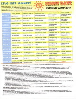 D i v e

m t f i

s u N N e i ? !

Monday-Friday, 7:30 a.m. - 6 p.m., Ages six to 12 years. Six year olds must have
cxmpleted kindergarten. F E E : Weekly $200,3 Day Option $125, Daily $50; $200
discount if registering for full summer and paying in full. Registration for Sunny Dayz
Camp starts April 1. Schedule of activities is subject to change.

A j ^ V

SUMMER CAMP 2014

For more information about Sunny Dayz camps, please email sunnyclayzcampiithewoodlandstownship-tx.gov.
MMieav, j u n c 9

Tucscav, J u n e l e

w c c n e s c a v , Jime 11

THUPScav, J u n e 12

retcav,

Foam Party, Slip n' Slide and
Water Slide Fun

June i i

Watery Welcome!

Clint the Snake Man

Pool Party at Alden Bridge

Science Session with
Discovery Kidz

MsncaY, June i «

TuescaY, June n

wetHtescaY, Junc i e

THUi?sc>ay, J u n e 19

m c a v , J u n e 20

Sidewalk Ctialk Competition

Pirates vs. Ninjas

Riva Row Boat House

Science Session with
Discovery Kidz

Splash Contest at
Forestgate Pool

Mtncav, June 23

Tuescav, June 24

wecnescaY, June 2s

T H U M o a v , J u n e 26

FCicav, J u n e 27
The Lego Movie

Drip, Drop, Splash

T u e s r a v , JUIV 1

wecnescaY, J U V 2

THUITSCaV, JUIV 3

f v i c a v , JUIY 4

Sand and Slime

Robot Building Competition

Undenvater Scavenger Hunt at
Lakeside Pool

Science Session with
Discovery Kidz

Camp Closed

Mencav, j u i v 7

TuescaY, JuiY e

w e c n e s c a v , jutv 9

THUITSCiaY, JUIV i e

r c i c a v , JUIV 11

Wild Water Games

WEEIC 7

Shankz Mini Golf

MMicav, June 3G

WEEK 6

Muffins with Mom, 8-9 a.m.

Science Session with
Discovery Kidz

Tie Dye Taslic Tuesday

Pool Party at Shadowbend

Science Session with
Discovery Kidz

Snow Cones, Snow Ball
Fights, Snow Fun!

MMIEiaYr JUtV 14

Tuescav, J U Y I S

wet>nescav, J U I V I S

THUCSCaV, JUIV 17

r c i c a v , JUIY i e
Splash Pad and Water Party
at Timmaron!

Shaving Cream Smash

Snow Ball Fight!

SK8 Town and Pizza Party

Science Session with
Discovery Kidz

Mtncav, j u i v 21

Y u e s c a v , j u v 22

w e c n e s E t a v , J U I V 23

THUI?SCiaV, JUIV 24

FCiCaV, JUIY 2 5

Science Session with
Discovery Kidz

A Birthday Bash For
Everyone!

2

W E E K 11

RIO

TUe&CaY, J U I Y 29

w e c n e s o a v , J U I V 30

THUMCaV, JUIV 31

FViCaV, AUCUSt 1

Painting Party

W E E K 10

Donuts with Dad, 8-9 a.m.

MsncaY, JuiY l e

WEEK B

Water Balloon War

DRIVE IN MOVIE

Pool Party at Harpers Landing!

Science Session with
Discovery Kidz

Magic Show

M « M > a V , AUCUSt 4

TUeSDaY, AUCUSt 5

w c c n e s c a v , AUcust e

THUCSDaVr AUCUSt 7

FRiCaV, AUCUSt 8

DONTGetWetl

Orange vs. Blue

Indoor Rock Climbing

Clint the Snake Man

Talent Show

McnoaY, Aucust f 1

TUCSCaY, AUCUSt 12

w e c n e & c a v , AUCUSt 13

THUiTSCaV, AUCUSt 14

FMOaV, AUCUSt I S
Pool Party at Forestgate!

Going Camping

Fort Build Off!

Bowling

Science Session with
Discovery Kidz

McnoaY, Aucust l e

T u e s c a Y , AUCUSt 19

w e c n e s c a v , AUCust 20

THUVSCaV, AUCUSt 21

TOCaV, AUCUSt 22

Rob Fleming Aquatic Center

Ice Cream Everywhere

Incredible Inflatable's

Giant Game Day

PARTY!

NOTE: Below is the wording for the waiver that all participants sign when enrolling for programs at The Woodlands Township Recreation Center.
TOWNSHIP P R O G R A M / E V E N T W A I V E R AND R E L E A S E
In consideration of being allowed to participate in any way in any program, activity or event, (referred to herein as the 'Program') sponsored by, performed by, or in any way involving The
Woodlands Township, I, as Participant, or if Participant is a minor, as parent or guardian of the minor Participant (herein referred to as "I") and intending to be legally bound do hereby
acknowledge and agree to the following:
•

•
•
•
•
•

I hereby waive, discharge, and release any and all rights and claims for damages whether based upon negligence or any other theory of law, which I, or my child, heirs, agents,
representatives, or assigns may have against The Woodlands Township, and its affiliates, agents, representatives, assigns, or successors including, without limitation: any officers,
directors, shareholders, agents and/or employees of or associated with The Woodlands Township, the municipalities or counties in or through which the programs or events take place
or are conducted, as well as any other person, entity or sponsor connected with the Program and any of their affiliates, agents, representatives, assigns, successors, officers, directors,
shareholders, and employees, for any and all injuries or damages which I, or my child, may suffer while taking part in the Program.
I hereby assume any and all of the foregoing risks resulting from my, or my child's, participation in the Program and accept all personal responsibility for any resulting damage including,
but not limited to, injury, permanent disability or death.
I hereby verify that I, or my child, am/is in good physical health and able to participate in and/or complete the Program.
I hereby agree to indemnify and hold The Woodlands Township harmless from and against all liabilities for any injury which may be suffered by the Participant arising out of or in any way
connected with his/her participating in the Program.
I have read and fully understood this Waiver and Release. I further understand that by participating in the Program, I/we will have waived substantial rights.
I have knowingly and voluntarily agreed to this Waiver and Release.

FOR P A R E N T S O F P A R T I C I P A N T S U N D E R T H E A G E O F 18:1 affimi and acknowledge that I, as parent/guardian with legal responsibility for the Participant, do consent and
agree to his/her release as provided by the Waiver and Release herein.
MEDIA/PHOTO WAIVER
I hereby authorize and give my full consent to The Woodlands Township and their agents and assigns to take, copyright and/or publish any and all photographs, videotapes and/or film
(the "Media") in which I, or my child, may appear while participating in the Program. I further authorize that The Woodlands Township to transfer, use or cause to be used, the Media in any
exhibitions, public displays, publications, commercials, art and advertising purposes, without limitations or reservations.

 