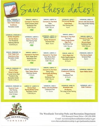 P
SUIIDaY, MaBCH 16

satiinsaY, A f v i i s

Concert In The Park

Concert In The Park

7th Annual Muddy

Dinner with the Ducks

Quiet Company Band

Yelba

Trails B a s h

The Lodge At Rob Fleming

Norttistiore Park

Northshore Park

Rob Fleming Park

5 p.m.

5:30-7:30 p.m.

w e e . , FccmaBY s &.
rmm.. r e e m a E V 6
Teen Talent S h o w
Auditions
Recreation Center

5:30-7:30 p.m.

4 p.m.

suncav, umicn

a

samnoaY, r e c c u a » Y s
Daddy Daughter

satuccav, Haccu e

Dinner Dance

Arts In The Park

The Woodlands

Rob Fleming Park

Waterway Marriott

2-6 p.m.

saniscav, MOPCU aa
suncav, waRoi a 3

satunoaY, A W I I 1 2

stincav, APVit 6
Concert In The Park
The Fab 5
Extra Large Easter
Egg Hunt

Camp Terramont
Terramont Park
Noon-9 a.m.

stinoaY, A i v i i 13
Concert in The Park
Vocal Trash
Bicycle B a s h

Northshore Park

Northshore Park

5:30-7:30 p.m.

5:30-9:30 p.m.

5:30-7:30 p.m.

wvoMn, reeiTuasY 1 4

siHiDav, MaccH 9

Kids' Night Out

stim:>av, M a i c u a 3

mcav, M«ii 1 1

TUUTSCaY, AlVil 17

Concert In The Park

Valentine's Day

Concert In The Park

Kid's Night Out

The Bunny B a s h

Buck Yeager Band

Easy Money Band

Easter Eggstravaganza

Terramont Park

Northshore Park

Northshore Park

Recreation Center

6 p.m.

5:30-7:30 p.m.

5:30-7:30 p.m.

6-10 p.m.

reioav, reesuaf V a «

Concert In The Park

satupcaY, A m i

ia

satwcaY, Aivii a«

Swing Thing
Sandcastle Building
Contest
Northshore Park
5:30-7:30 p.m.

Creekwood Fishing

Open Water Swim

Recreation Center
6-10 p.m.

suncav, MaBcn 3 0

M c n c a v , recMjaGY 1 7
Sunny Dayz

Teen Talent S h o w

Drop In C a m p

Waterway Square

A Lovely Sunny Dayz

7-10 p.m.

President's Day
Recreation Center
7:30 Am -5:30 p.m.

Derby
Creekwood Park
8-10 a.m.

fm

mi

s a m c a v , FecnuaPY aa

Matcu 1 0 - Mai?cu 1 4
Sunny Dayz
Spring Break C a m p

Touch A Truck
Rob Fleming

Recreation Center

Aquatic Center

satuccaY, A I V I I S
Hook, Line And Sinker
Creekwood Park
8 - 1 0 a.m.

s a t w c a v , APKH i a
Breakfast with
the Bunny
The Lodge At Rob Fleming
9 a.m.

7:30-5:30 p.m.

9 Am To Noon

s a t w c a Y , May 3
Cb&l Triathlon

fm

The Woodlands Township Parks and Recreation Department

^WOODLAA^
T

O

W

N

S

H

I

P

5310 R e s e a r c h Forest D r i v e • 281-210-3950
E-mail:

recreation@thewoodlandstownship-tx.gov

www.thewoodlandstownship-tx.gov/parksandrecreation

 