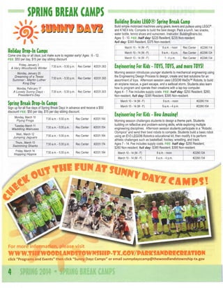 SPRIHG BREAK CAMPS

Building Brains LEGO® Spring Break C m
a p
Build simple motorized machines using gears, levers and pulleys using LEGO®
and K'NEX kits. Compete to build the best design. Pack a lunch, two snacks,
water bottle, tennis shoes and sunscreen. Instructor: BuildingBrains.biz.
Ages: 5 -10. F E E : half day: $225 Resident, $235 Non-resident;
full day: $365 Resident, $375 Non-resident.
March 10-14 (M-F)

Friday, January 3
A Very Woodlands Winter

7:30 a.m. - 5:30 p.m.

Rec Center

#2031.383

Monday, January 20
Dreaming of a Texas
Summer - Ivlartin Luther
King Day

7:30 a.m.-5:30 p.m.

Rec Center

Monday, February 17
A Lovely Sunny Dayz President's Day

7:30 a.m. - 5:30 p.m.

Rec Center 1 #2031.303

#2031.393

Sign up for all five days of Spring Break Dayz in advance and receive a $50
discount! F E E : $50 per day, $15 per day sibling discount.

Tuesday March 11
Waddling Walruses
Wed., March 12
Jumping Jaguars
Thurs., March 13
Swimming Sharks
Friday, March 14
Hopping Hippos

„ „ .-.on „ ™
0 a.m. - 5.30 p.m.

Rec Center

#2031.144

7.30 a.m. - 5.30 p.m.

Rec Center
Center

#2031.154

i 7 . , n o m >;-'5nnm
0 a.m.-5.30 p.m.

Rec Center
Center

#2031.164

^ ^ r.^n „ „ ,
7,30 a.m. - 5.30 p.m.

Rec Center

#2031.174

7.-n , , „ c.on „ „ ,
1 7.30 a.m. - 5.30 p.m.

Rec Center

#2031.184

i

1
]

7..ono„,

K.Qn,^,v,

#2298.114

Rec Center

#2298.124

1 -4 p.m.

Rec Center

#2298.134

Eneineerin? For Kids - TOYS, TOYS, and more TOYS!
Morning session introduces younger students to mechanical engineering using
the Engineering Design Process to design, create and test solutions for an
assortment of toys. Afternoon session uses LEGO® WeDo™ Robots, to build
an airplane rescue, a giant escape, and a sailboat storm. Students also learn
how to program and operate their creations with a lap-top computer.
^
Ages 4 - 7. Fee includes supply costs. F E E : half day: $250 Resident, $260; S
Non-resident, full day: $385 Resident, $395 Non-resident.
*
March 10 -14 (M - F)

Spring Break Drop-In C m s
a p
Monday, March 10
Flying Frogs

Rec Center

9 a.m.-4 p.m.

March 10-14 (M-F)

Come one day or all days; just make sure to register early! Ages: 6 -12.
F E E : $50 per day $15 per day sibling discount

9 a.m. - noon

March 10-14 (M-F)

Holidav Drop-In Campf

9 a.m. - noon

#2290.114

March 10 -14 (M - F)

9 a.m.-4 p.m.

#2290.104

En^ineerine For Kids - H w Amusing!
o
Morning session challenges students to design a theme park. Students
building on reflective and problem-solving skills, while exploring multiple
engineering disciplines. Afternoon session students participate in a "Robotic
Olympics" and send their best robots to compete. Students build a basic robot
using an EV3 LEGO® Robotics educational kit, then modify it to perform
athletic challenges such as basketball, hockey wrestling, and track.
Ages 7-14. Fee includes supply costs. F E E : half day: $250 Resident,
$260 Non-resident; full day: $385 Resident, $395 Non-resident.

more information,

please

9 a.m. - noon

#2290.124

March 10 -14 (M - F)

For

March 10 -14 (M - F)

9 a.m.-4 p.m.

#2290.134

visit

WWW.fHEWeOMANMfOWNfHIPTXXOV/PMICfAmiliCM^^^
click " P r o g r a m s a n d E v e n t s " t h e n click " S u n n y Dayz C a m p s " or e m a i l

4

sunnydayzcamp@thewoodlandstownship-tx.gov

 