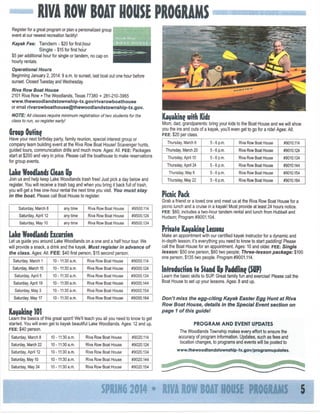 RIVA ROW BOAT HOUSE PROGRAMS
Register for a great program or plan a personalized group j
event at our newest recreation facility!
Kayak Fee:

Tandem - $20 forfirstfiour
Single - $15 forfirsthour
$5 per additional hour for single or tandem, no cap on
hourly rentals.
Operational Hours
Beginning January 2,2014:9 a.m. to sunset, last boat out one hour before
sunset. Closed Tuesday and Wednesday.
Riva Row Boat House
2101 Riva Row • The Woodlands, Texas 77380 • 281-210-3965
www.thewoodlandstownship-tx.gov/rivarowboathouse
or email rivarowboathouse@thewoodlandstownship-tx.gov.
NOTE: All classes require minimum registration of two
class to run, so register early!

Kayaking with Kids

students for the

Mom, dad, grandparents: bring your kids to the Boat House and we will show
you the ins and outs of a kayak, you'll even get to go for a ride! Ages: All.
FEE:
$20 per class.

Group Oufme
Have your next birthday party, family reunion, special interest group or
company team building event at the Riva Row Boat House! Scavenger hunts,
guided tours, communication drills and much more. Ages: All. FEE:
Packages
start at $200 and vary in price. Please call the boathouse to make reservations
for group events.

Saturday, March 8

any time

Riva Row Boat House

any time

Riva Row Boat House

any time

Riva Row Boat House

#9500.134

Riva Row Boat House

#9000.114

Saturday, March 15

10-11:30 a.m.

Riva Row Boat House

#9000.124

Saturday April 5

10-11:30 a.m.

Riva Row Boat House

#9000.134

Saturday, April 19

10-11:30 a.m.

Riva Row Boat House

#9000.144

Saturday, May 3

10-11:30 a.m.

Riva Row Boat House

10-11:30 a.m.

Riva Row Boat House

Riva Row

Boat House

#9010.124

5 - 6 p.m.

Riva Row

Boat House

#9010.134

Thursday April 24

5 - 6 p.m.

Riva Row Boat House

#9010.144

5 - 6 p.m.

Riva Row

Boat House

#9010.154

5 - 6 p.m.

Riva Row Boat House

#9010.164

#9000.154

Saturday, May 17

5 - 6 p.m.

Thursday, April 10

Make an appointment with our certified kayak instructor for a dynamic and
in-depth lesson; it's everything you need to know to start paddling! Please
call the Boat House for an appointment. Ages: 10 and older, FEE:
Single
lesson: $50 one person, $60 two people; Three-lesson package: $100
one person, $135 two people. Program #9001.114.

Let us guide you around Lake Woodlands on a one and a half hour tour. We
will provide a snack, a drink and the kayak. Must register in advance of
the class. Ages: All. FEE:
$40 first person, $15 second person.
10-11:30 a.m.

Thursday, March 20

Private Kayaking Lessons

Lake Woodlands Excursion

Saturday, March 1

#9010.114

Grab a friend or a loved one and meet us at the Riva Row Boat House for a
picnic lunch and a cruise in a kayak! Must provide at least 24 hours notice.
FEE:
$60, includes a two-hour tandem rental and lunch from Hubbell and
Hudson; Program #9001.104.

#9500.124

Saturday, May 10

Boat House

Picnic Pack

#9500.114

Saturday April 12

Riva Row

Thursday, May 8

Join us and help keep Lake Woodlands trash free! Just pick a day below and
register You will receive a trash bag and when you bring it back full of trash,
you will get a free one-hour rental the next time you visit. You must stay
in the boat. Please call Boat House to register.

5-6 p.m.

Thursday, May 22

Uke Woodlands Clean Up

Thursday, March 6

#9000.164

Kayaking 101

Introduction to Stand Up Paddline

Don't miss the egg-citing
Row
Boat House, details
page 1 of this guldel

Learn the basics of this great sport! We'll teach you all you need to know to get
started. You will even get to kayak beautiful Lake Woodlands. Ages: 12 and up.
FEE:
$40 person.
Saturday, March 8

10-11:30 a.m.

Riva Row Boat House

Saturday, March 22

10-11:30 a.m.

Riva Row Boat House

#9020,124

Saturday, April 12

10-11:30 a.m.

Riva Row Boat House

#9020.134

Saturday, May 10

10-11:30 a.m.

Riva Row Boat House

Saturday, May 24

10-11:30 a.m.

Riva Row Boat House

Kayak Easter
in the Special

Egg Hunt at Riva
Event section on

PROGRAM AND EVENT UPDATES
The Woodlands Township makes every effort to ensure the
accuracy of program information. Updates, such as fees and
location changes, to programs and events will be posted to

#9020.144
#9020.154

mm

#9020.114

(SUP)

Learn the basic skills to SUP Great family fun and exercise! Please call the
Boat House to set up your lessons. Ages: 8 and up.

2014

www.thewoodlandstownship-tx.gov/programupdates.

• RiVA ROW

B A IIOtlSE PR06RA^5
OT

 