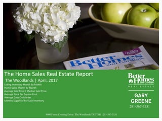 The	Home	Sales	Real	Estate	Report
The	Woodlands	|	April,	2017
Listing	Inventory	Month	By	Month
Home	Sales	Month	By	Month	
Average	Sold	Price	/	Median	Sold	Price	
Average	Price	Per	Square	Foot
Average	Days	On	Market	
Months	Supply	of	For	Sale	Inventory
9000 Forest Crossing Drive | The Woodlands TX 77381 | 281-367-3531
281-367-3531
 
