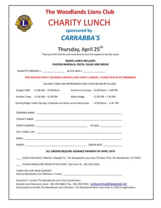 The Woodlands Lions Club
                              CHARITY LUNCH
                                               sponsored by
                                          CARRABBA'S
                                       Thursday, April 25th
                         Treat yourself, friends and coworkers to lunch & support a worthy cause

                                           BOXED LUNCH INCLUDES
                                  CHICKEN MARSALA, PASTA, SALAD AND BREAD

 QUANTITY ORDERED = _________________ @ $15 EACH = _________________

        FREE DELIVERY WITH 7 OR MORE LUNCHES / LESS THAN 7 LUNCHES – PLEASE PICK-UP AT CARRABBA’S

                          DELIVERY TIMES ARE APPROXIMATE AND LISTED BELOW BY VILLAGE.

Grogan’s Mill   - 11:00 AM – 12:00 Noon            Cochran’s Crossing – 12:00 Noon – 1:00 PM

Panther Creek - 11:30 AM – 12:30 PM                Alden Bridge          - 12:30 PM – 1:30 PM

Sterling Ridge, Indian Springs, Creekside and other surrounding areas    - 12:00 Noon - 1:30 PM


COMPANY NAME: _________________________________________________________________

CONTACT NAME: __________________________________________________________________

STREET ADDRESS: _______________________________________                 VILLAGE; ________________

CITY / STATE / ZIP: _________________________________________________________________

EMAIL: __________________________________________________________________________

PHONE: _________________________________________ _____ ORDER DATE: ______________

                            ALL ORDERS REQUIRE ADVANCE PAYMENT BY APRIL 19TH

____ CHECK ENCLOSED / MAILED (Payable To: The Woodlands Lions Club / PO Box 7592, The Woodlands, TX 77387)

____ PLEASE INVOICE ME PRIOR TO THE EVENT (Fax Form To: 281-292-5593)

THANK YOU FOR YOUR SUPPORT!
Sold by Woodlands Lions Member / Friend: _____________________________________________

Questions? Contact The Woodlands Lions Club Coordinators
Andy & Carol Catanzaro, Voice - 281-292-5885 / Fax - 281-292-5593 / andycarolcat@sbcglobal.net
All proceeds to benefit The Woodlands Lions Charities. The Woodlands Noon Lions Club is a 501C3 organization.
 