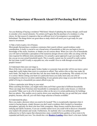 The Importance of Research Ahead Of Purchasing Real Estate



Are you thinking of buying a residence? Well done! Ahead of splashing the money though, you'll need
to consider a few crucial elements. I'm certain you'll agree that the purchase of a residence is a big
choice, for that reason it's imperative that an sufficient level of investigation is accomplished
beforehand. The things below are great ideas to study which will assist you to get ready for your
massive investment.

1) Take a look at quite a lot of houses.
Most people that purchase a residence commence their search without a good residence under
consideration. It really is crucial to see a broad array of households so that you can begin to have a
knowledge of the styles, locations, or shades you are curious about. When you visit a lot of households
you will start to formulate a perception of the numerous designs diverse areas offer you along with the
rates required for different styles and patterns. It is actually a great approach to get you ready for the
day you go on your actual household search. This is usually a great way for yourself to really explore
the real estate world! It really is enjoyable too; who wouldn’t love to walk through several other
people's homes?

2) Understand what your cost range is.
Most of the time a real estate agent, broker, banker or economic loan provider will let you know a price
range that's really higher than you're in a position to afford. They achieve this so they may make far
more funds. The larger the sum that they sell, the more funds they are producing. This sounds evil, but
it is correct. Before setting your heart on a particular house you really must carry out a bit of
investigation to discover an entire understanding of your genuine price range so you don't fall in to the
pitfall of living in a household you cannot afford to pay for.

3) Have a particular style liking in your mind.
When searching for homes, you might realize that you'll find a great deal of different households.
These can range from Victorian style households to contemporary cookie cutter houses; so which do
you prefer? Make sure to do a bit of analysis either on the net or in certain publications for buildings
that you admire. This enables you to narrow down your searching the day you go and find your valued
property, because, after all, you will find a huge selection of houses available!

4) Understand the place.
Have you made a decision where you need to be located? This is exceptionally important when it
comes to buying houses, simply because you don't need a residence that's located in a hazardous
atmosphere, specially for those who have little youngsters. Many houses could be discovered in
outlying and idyllic locations, if you are a mother nature lover you could wish to discover a beautiful
area loaded with animals and woods. Furthermore, for anybody who is an enthusiastic garden
enthusiast try to find a region that characteristics many wonderful home gardens or have room to be
expanded and build your own. You should also visit Benders Landing where there's a lot more further
 
