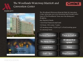 PROPRIETARY & CONFIDENTIALPROPRIETARY & CONFIDENTIAL
The Woodlands Waterway Marriott Hotel & Convention
Center welcomes you to our luxurious hotel located in the
heart of The Woodlands, Texas near fine dining and
shopping.
Key Property Details:
• AAA Four Diamond rated hotel
•12 floors, 336 rooms, 7 suites
•27 meeting rooms, 70,000 sq. ft. of total meeting space
•2 concierge levels
The Woodlands Waterway Marriott and
Convention Center
Contact
Click to View
Current Promotion
So many things
All about that
space
Map/Directions
Place to Gather
SleepLocal Area
Golf / Spa
 