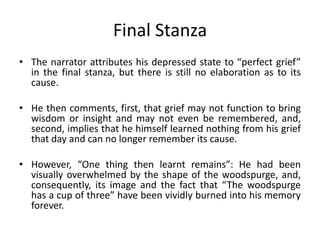 Final Stanza
• The narrator attributes his depressed state to “perfect grief”
in the final stanza, but there is still no elaboration as to its
cause.
• He then comments, first, that grief may not function to bring
wisdom or insight and may not even be remembered, and,
second, implies that he himself learned nothing from his grief
that day and can no longer remember its cause.
• However, “One thing then learnt remains”: He had been
visually overwhelmed by the shape of the woodspurge, and,
consequently, its image and the fact that “The woodspurge
has a cup of three” have been vividly burned into his memory
forever.
 
