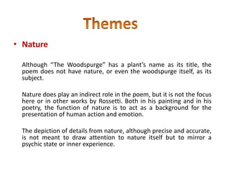• Nature
Although “The Woodspurge” has a plant’s name as its title, the
poem does not have nature, or even the woodspurge itself, as its
subject.
Nature does play an indirect role in the poem, but it is not the focus
here or in other works by Rossetti. Both in his painting and in his
poetry, the function of nature is to act as a background for the
presentation of human action and emotion.
The depiction of details from nature, although precise and accurate,
is not meant to draw attention to nature itself but to mirror a
psychic state or inner experience.
 