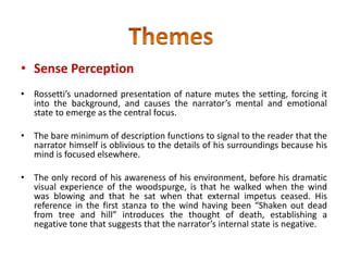 • Sense Perception
• Rossetti’s unadorned presentation of nature mutes the setting, forcing it
into the background, and causes the narrator’s mental and emotional
state to emerge as the central focus.
• The bare minimum of description functions to signal to the reader that the
narrator himself is oblivious to the details of his surroundings because his
mind is focused elsewhere.
• The only record of his awareness of his environment, before his dramatic
visual experience of the woodspurge, is that he walked when the wind
was blowing and that he sat when that external impetus ceased. His
reference in the first stanza to the wind having been “Shaken out dead
from tree and hill” introduces the thought of death, establishing a
negative tone that suggests that the narrator’s internal state is negative.
 