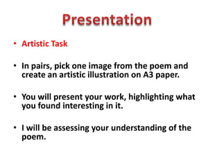• Artistic Task
• In pairs, pick one image from the poem and
create an artistic illustration on A3 paper.
• You will present your work, highlighting what
you found interesting in it.
• I will be assessing your understanding of the
poem.
 