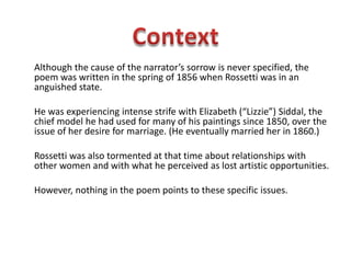Although the cause of the narrator’s sorrow is never specified, the
poem was written in the spring of 1856 when Rossetti was in an
anguished state.
He was experiencing intense strife with Elizabeth (“Lizzie”) Siddal, the
chief model he had used for many of his paintings since 1850, over the
issue of her desire for marriage. (He eventually married her in 1860.)
Rossetti was also tormented at that time about relationships with
other women and with what he perceived as lost artistic opportunities.
However, nothing in the poem points to these specific issues.
 