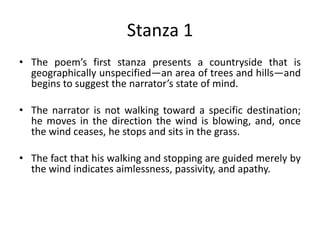 Stanza 1
• The poem’s first stanza presents a countryside that is
geographically unspecified—an area of trees and hills—and
begins to suggest the narrator’s state of mind.
• The narrator is not walking toward a specific destination;
he moves in the direction the wind is blowing, and, once
the wind ceases, he stops and sits in the grass.
• The fact that his walking and stopping are guided merely by
the wind indicates aimlessness, passivity, and apathy.
 
