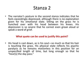 Stanza 2
• The narrator’s posture in the second stanza indicates that he
feels exceedingly depressed, although there is no explanation
given for his emotional state. Sitting on the grass he is
hunched over with his head between his knees. His
depression is so severe that he cannot even groan aloud or
speak a word of grief.
What quote can be used to justify this point?
• His head is cast down, as is his soul—so much so that his hair
is touching the grass. His physical state reflects his psychic
paralysis as he remains motionless in this position for an
unspecified length of time, but long enough so that he
“hear*s+ the day pass.”
 