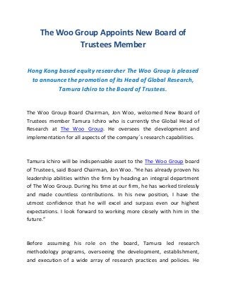 The Woo Group Appoints New Board of
Trustees Member
Hong Kong based equity researcher The Woo Group is pleased
to announce the promotion of its Head of Global Research,
Tamura Ichiro to the Board of Trustees.
The Woo Group Board Chairman, Jon Woo, welcomed New Board of
Trustees member Tamura Ichiro who is currently the Global Head of
Research at The Woo Group. He oversees the development and
implementation for all aspects of the company´s research capabilities.
Tamura Ichiro will be indispensable asset to the The Woo Group board
of Trustees, said Board Chairman, Jon Woo. “He has already proven his
leadership abilities within the firm by heading an integral department
of The Woo Group. During his time at our firm, he has worked tirelessly
and made countless contributions. In his new position, I have the
utmost confidence that he will excel and surpass even our highest
expectations. I look forward to working more closely with him in the
future.”
Before assuming his role on the board, Tamura led research
methodology programs, overseeing the development, establishment,
and execution of a wide array of research practices and policies. He
 