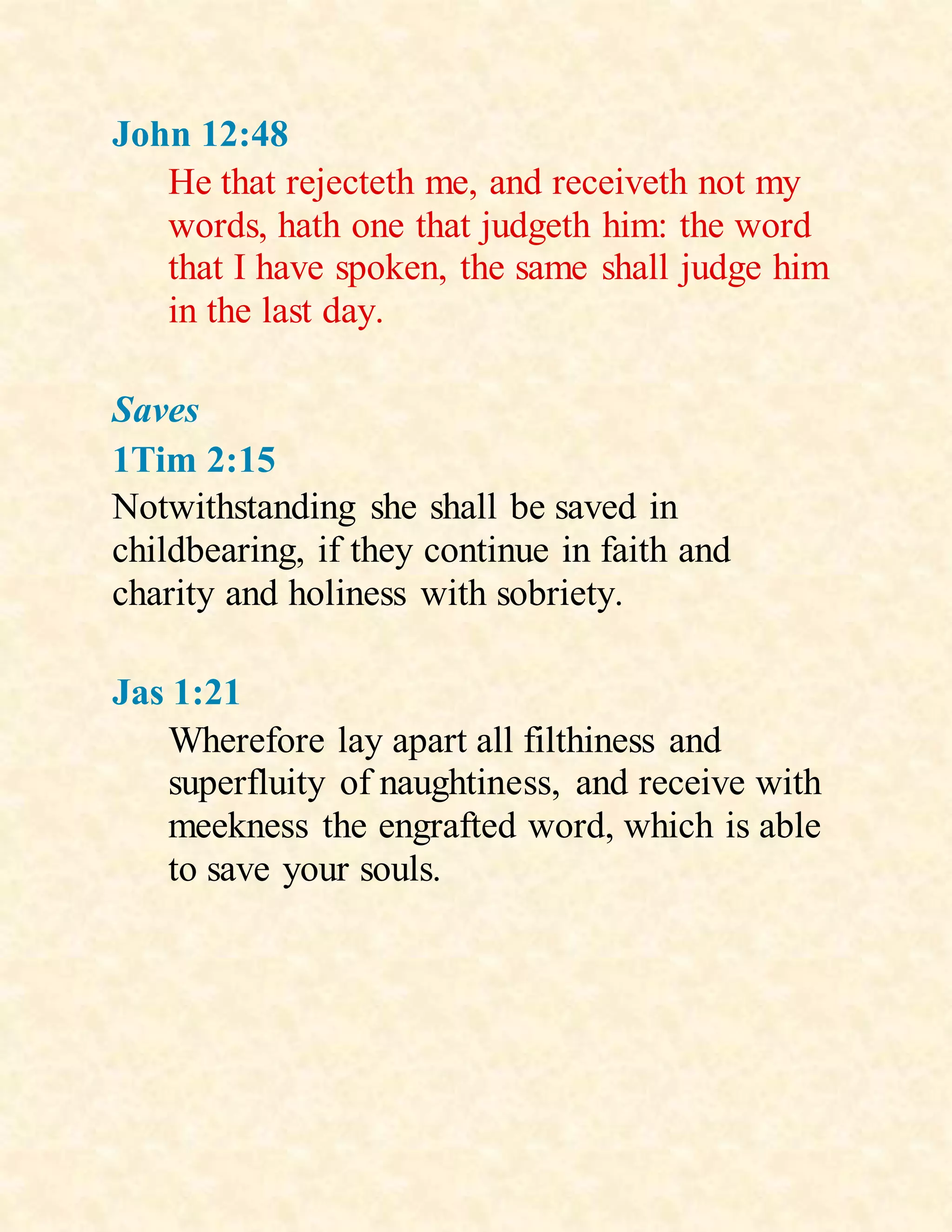 John 12:48
He that rejecteth me, and receiveth not my
words, hath one that judgeth him: the word
that I have spoken, the same shall judge him
in the last day.
Saves
1Tim 2:15
Notwithstanding she shall be saved in
childbearing, if they continue in faith and
charity and holiness with sobriety.
Jas 1:21
Wherefore lay apart all filthiness and
superfluity of naughtiness, and receive with
meekness the engrafted word, which is able
to save your souls.
 