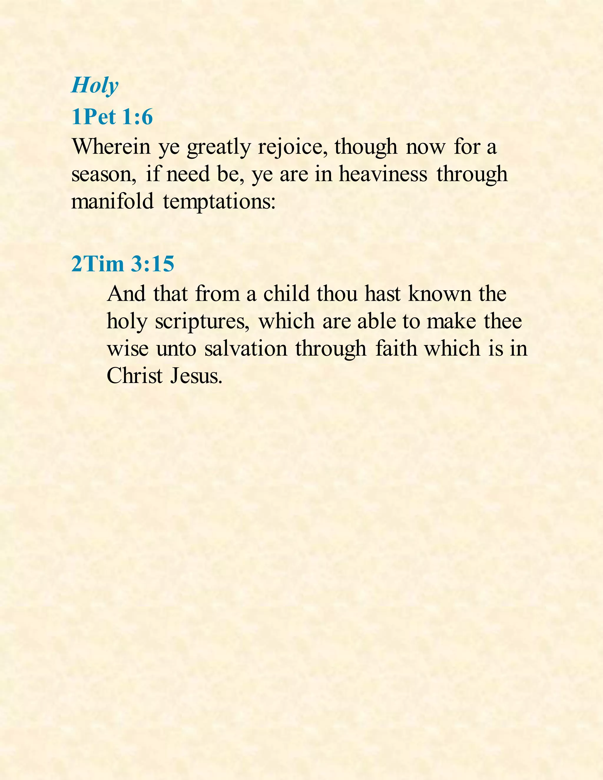 Holy
1Pet 1:6
Wherein ye greatly rejoice, though now for a
season, if need be, ye are in heaviness through
manifold temptations:
2Tim 3:15
And that from a child thou hast known the
holy scriptures, which are able to make thee
wise unto salvation through faith which is in
Christ Jesus.
 