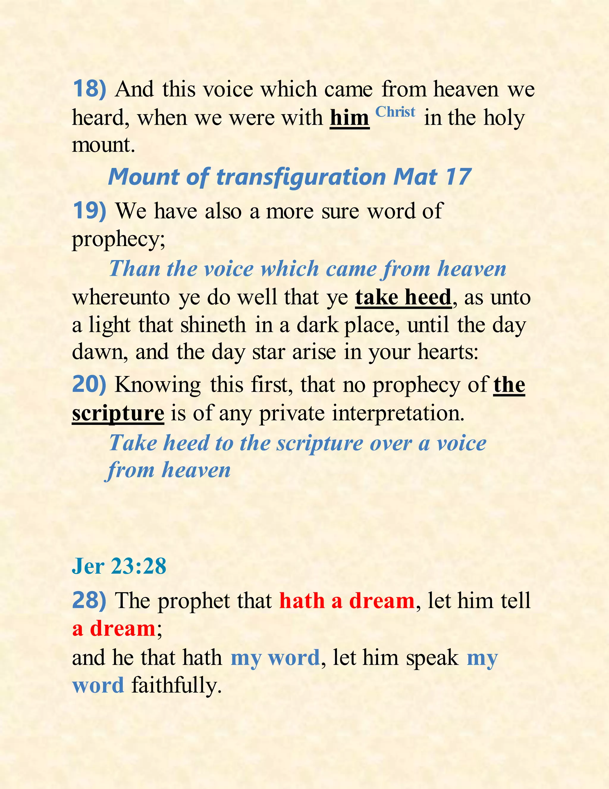 18) And this voice which came from heaven we
heard, when we were with him Christ
in the holy
mount.
Mount of transfiguration Mat 17
19) We have also a more sure word of
prophecy;
Than the voice which came from heaven
whereunto ye do well that ye take heed, as unto
a light that shineth in a dark place, until the day
dawn, and the day star arise in your hearts:
20) Knowing this first, that no prophecy of the
scripture is of any private interpretation.
Take heed to the scripture over a voice
from heaven
Jer 23:28
28) The prophet that hath a dream, let him tell
a dream;
and he that hath my word, let him speak my
word faithfully.
 