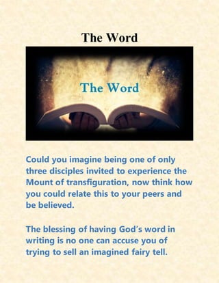 The Word
Could you imagine being one of only
three disciples invited to experience the
Mount of transfiguration, now think how
you could relate this to your peers and
be believed.
The blessing of having God’s word in
writing is no one can accuse you of
trying to sell an imagined fairy tell.
 