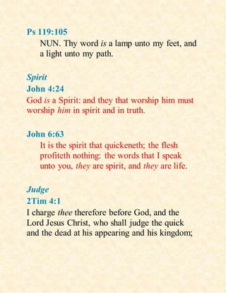 Ps 119:105
NUN. Thy word is a lamp unto my feet, and
a light unto my path.
Spirit
John 4:24
God is a Spirit: and they that worship him must
worship him in spirit and in truth.
John 6:63
It is the spirit that quickeneth; the flesh
profiteth nothing: the words that I speak
unto you, they are spirit, and they are life.
Judge
2Tim 4:1
I charge thee therefore before God, and the
Lord Jesus Christ, who shall judge the quick
and the dead at his appearing and his kingdom;
 