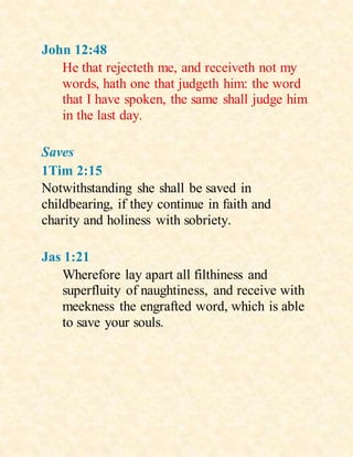 John 12:48
He that rejecteth me, and receiveth not my
words, hath one that judgeth him: the word
that I have spoken, the same shall judge him
in the last day.
Saves
1Tim 2:15
Notwithstanding she shall be saved in
childbearing, if they continue in faith and
charity and holiness with sobriety.
Jas 1:21
Wherefore lay apart all filthiness and
superfluity of naughtiness, and receive with
meekness the engrafted word, which is able
to save your souls.
 