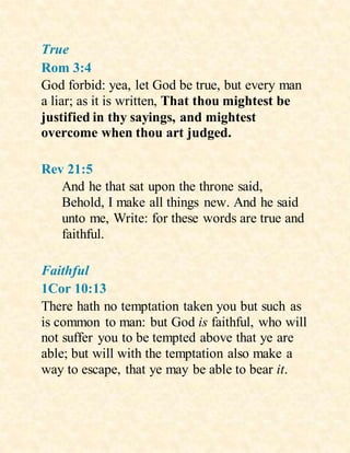 True
Rom 3:4
God forbid: yea, let God be true, but every man
a liar; as it is written, That thou mightest be
justified in thy sayings, and mightest
overcome when thou art judged.
Rev 21:5
And he that sat upon the throne said,
Behold, I make all things new. And he said
unto me, Write: for these words are true and
faithful.
Faithful
1Cor 10:13
There hath no temptation taken you but such as
is common to man: but God is faithful, who will
not suffer you to be tempted above that ye are
able; but will with the temptation also make a
way to escape, that ye may be able to bear it.
 