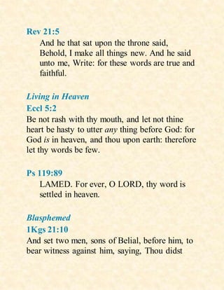 Rev 21:5
And he that sat upon the throne said,
Behold, I make all things new. And he said
unto me, Write: for these words are true and
faithful.
Living in Heaven
Eccl 5:2
Be not rash with thy mouth, and let not thine
heart be hasty to utter any thing before God: for
God is in heaven, and thou upon earth: therefore
let thy words be few.
Ps 119:89
LAMED. For ever, O LORD, thy word is
settled in heaven.
Blasphemed
1Kgs 21:10
And set two men, sons of Belial, before him, to
bear witness against him, saying, Thou didst
 